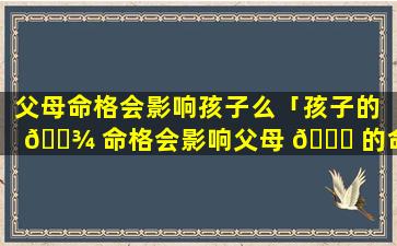 父母命格会影响孩子么「孩子的 🌾 命格会影响父母 🐞 的命格吗」